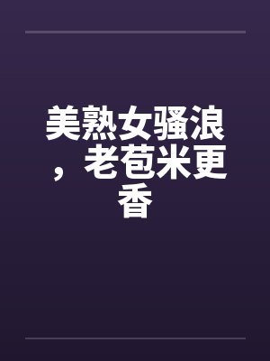 美熟女骚浪,老苞米更香