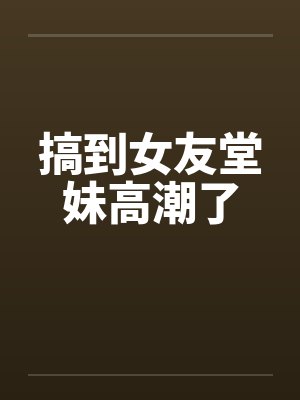 搞到女友堂妹高潮了